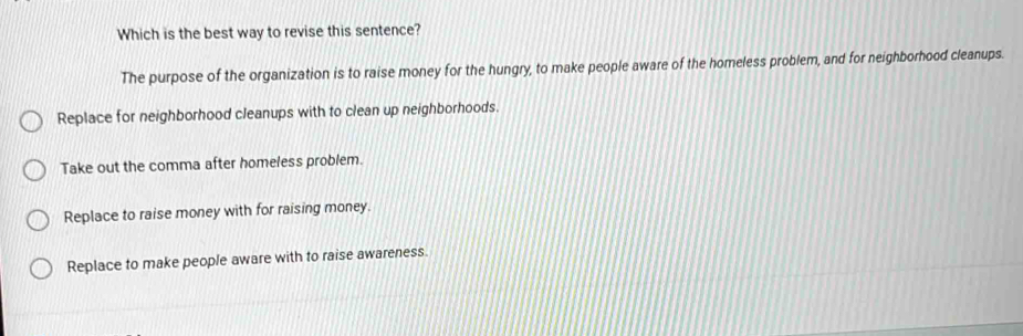 Which is the best way to revise this sentence?
The purpose of the organization is to raise money for the hungry, to make people aware of the homeless problem, and for neighborhood cleanups.
Replace for neighborhood cleanups with to clean up neighborhoods.
Take out the comma after homeless problem.
Replace to raise money with for raising money.
Replace to make people aware with to raise awareness.