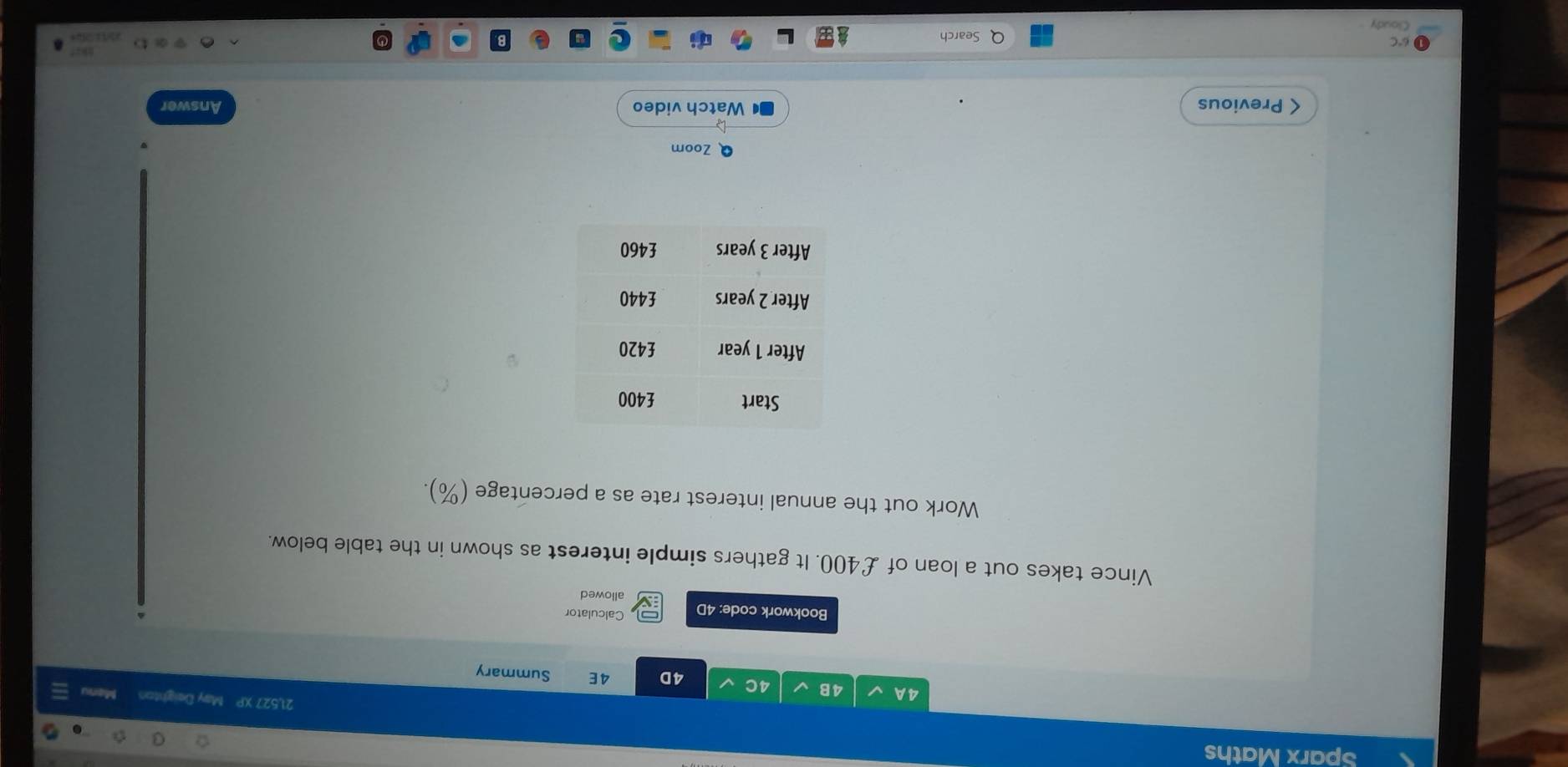 Sparx Maths 
21,527 XP May Deighton Mar 
4 A 4B 4C 4D 4E Summary 
Calculator 
Bookwork code: 4D allowed 
Vince takes out a loan of £400. It gathers simple interest as shown in the table below. 
Work out the annual interest rate as a percentage (%). 
Q Zoom 
< Previous Watch video Answer 
6°C Search 
Cloudy.