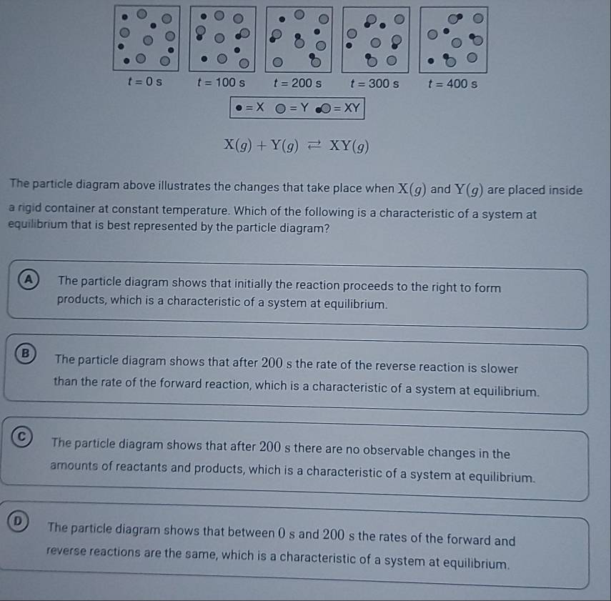 t=0s t=100s t=200s t=300s t=400s
· =XO=Y· O=XY
X(g)+Y(g)leftharpoons XY(g)
The particle diagram above illustrates the changes that take place when X(g) and Y(g) are placed inside
a rigid container at constant temperature. Which of the following is a characteristic of a system at
equilibrium that is best represented by the particle diagram?
a The particle diagram shows that initially the reaction proceeds to the right to form
products, which is a characteristic of a system at equilibrium.
B The particle diagram shows that after 200 s the rate of the reverse reaction is slower
than the rate of the forward reaction, which is a characteristic of a system at equilibrium.
a The particle diagram shows that after 200 s there are no observable changes in the
amounts of reactants and products, which is a characteristic of a system at equilibrium.
D The particle diagram shows that between 0 s and 200 s the rates of the forward and
reverse reactions are the same, which is a characteristic of a system at equilibrium.