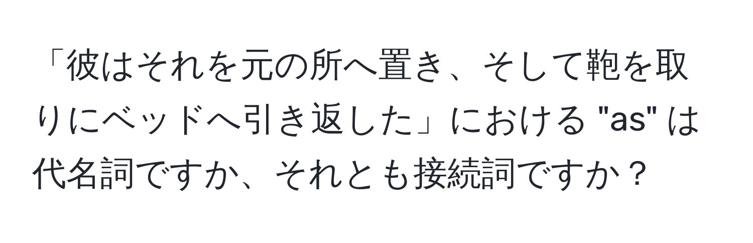 「彼はそれを元の所へ置き、そして鞄を取りにベッドへ引き返した」における "as" は代名詞ですか、それとも接続詞ですか？