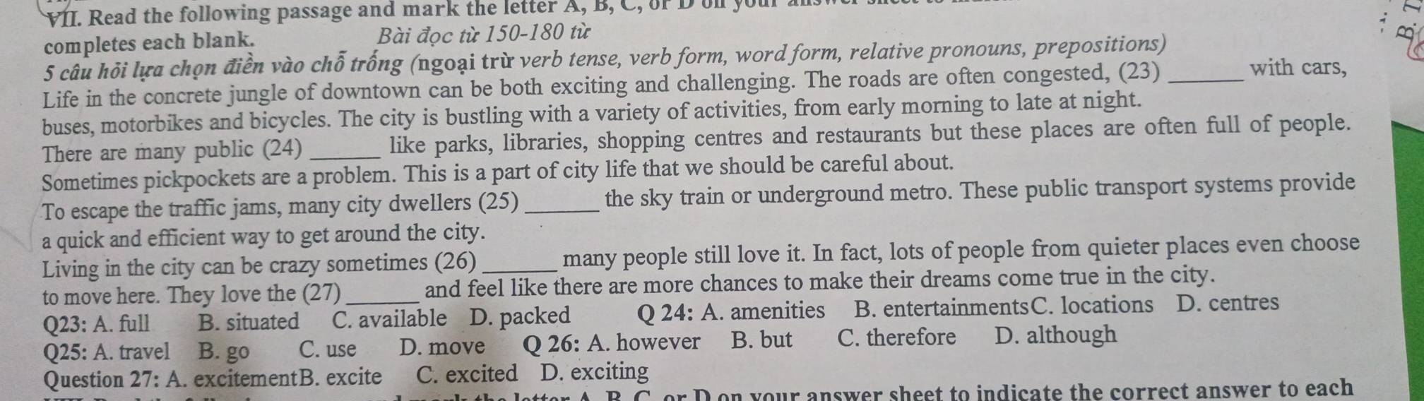 Read the following passage and mark the letter A, B, C, or D oll you
completes each blank. Bài đọc từ 150-180 từ
5 câu hỏi lựa chọn điền vào chỗ trống (ngoại trừ verb tense, verb form, word form, relative pronouns, prepositions)
Life in the concrete jungle of downtown can be both exciting and challenging. The roads are often congested, (23)_
with cars,
buses, motorbikes and bicycles. The city is bustling with a variety of activities, from early morning to late at night.
There are many public (24) _like parks, libraries, shopping centres and restaurants but these places are often full of people.
Sometimes pickpockets are a problem. This is a part of city life that we should be careful about.
To escape the traffic jams, many city dwellers (25) _the sky train or underground metro. These public transport systems provide
a quick and efficient way to get around the city.
Living in the city can be crazy sometimes (26) _many people still love it. In fact, lots of people from quieter places even choose
to move here. They love the (27) _and feel like there are more chances to make their dreams come true in the city.
Q23: A. full B. situated C. available D. packed Q 24: A. amenities B. entertainmentsC. locations D. centres
Q25: A. travel B. go C. use D. move Q 26: A. however B. but C. therefore D. although
Question 27:A . excitementB. excite C. excited D. exciting

D on your answer sheet to indicate the correct answer to each