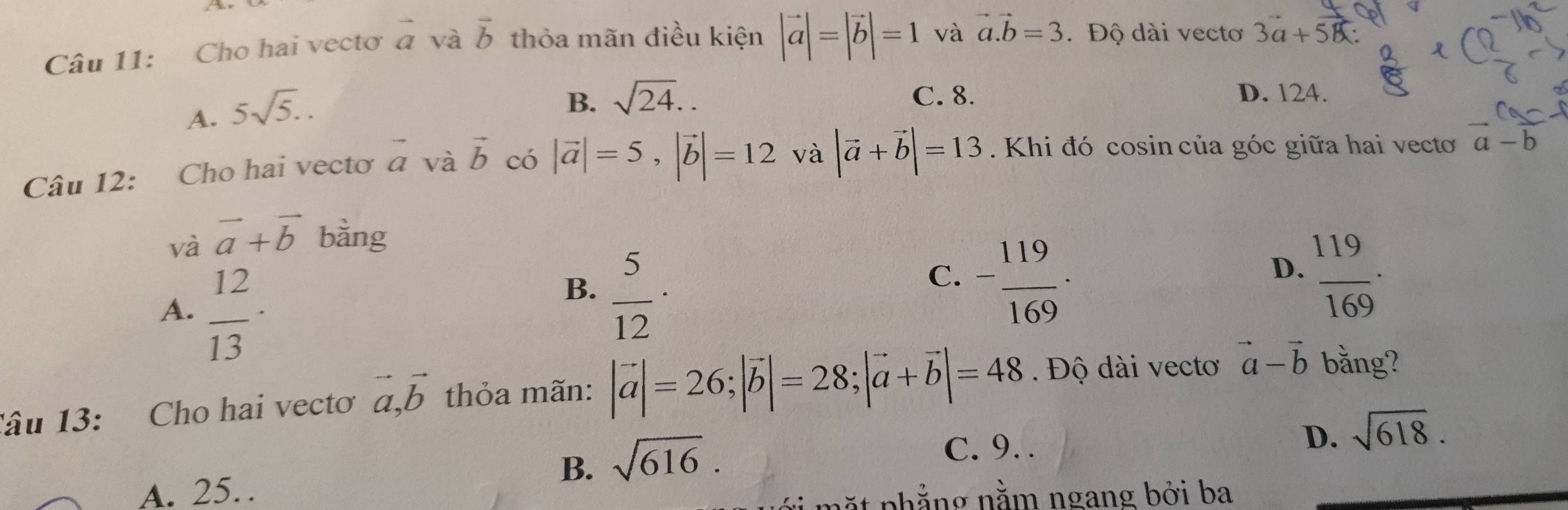 Cho hai vectơ vector a và vector b thỏa mãn điều kiện |vector a|=|vector b|=1 và vector a.vector b=3. Độ dài vectơ 3vector a+vector 5
A. 5sqrt(5)..
B. sqrt(24).. C. 8. D. 124.
Câu 12: Cho hai vectơ vector a và vector b có |vector a|=5, |vector b|=12 và |vector a+vector b|=13. Khi đó cosin của góc giữa hai vecto vector a-vector b
và vector a+vector b bằng
A.  12/13 
B.  5/12 ·
C. - 119/169 ·  119/169 . 
D.
Tâu 13: Cho hai vecto vector a, vector b thỏa mãn: |vector a|=26; |vector b|=28; |vector a+vector b|=48. Độ dài vecto vector a-vector b bằng?
B. sqrt(616).
C. 9. .
D. sqrt(618).
A. 25…
mặt phẳng nằm ngang bởi ba