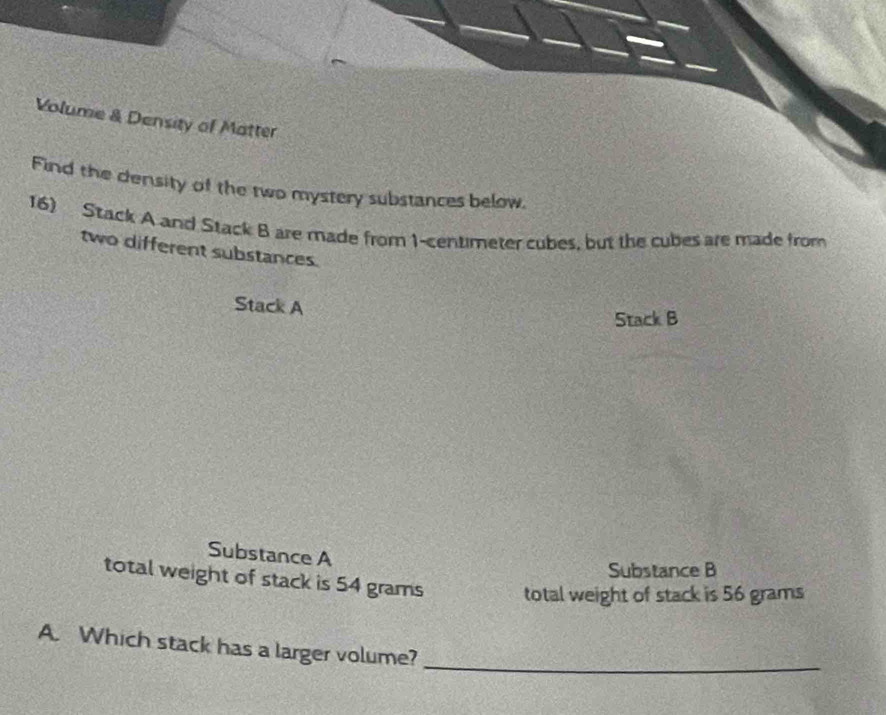 Volume & Density of Matter 
Find the density of the two mystery substances below. 
16) Stack A and Stack B are made from 1-centimeter cubes, but the cubes are made from 
two different substances. 
Stack A 
Stack B 
Substance A 
Substance B 
total weight of stack is 54 grams total weight of stack is 56 grams
A. Which stack has a larger volume?_