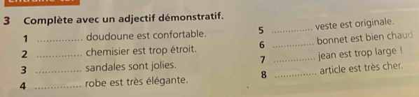 Complète avec un adjectif démonstratif. 
1 doudoune est confortable. 5 _veste est originale. 
2 _chemisier est trop étroit. 6 _bonnet est bien chaud 
7 
3 _sandales sont jolies. _jean est trop large ! 
4 __robe est très élégante. 8 _article est très cher.