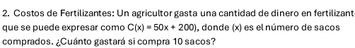 Costos de Fertilizantes: Un agricultor gasta una cantidad de dinero en fertilizant 
que se puede expresar como C(x)=50x+200) , donde (x) es el número de sacos 
comprados. ¿Cuánto gastará si compra 10 sacos?