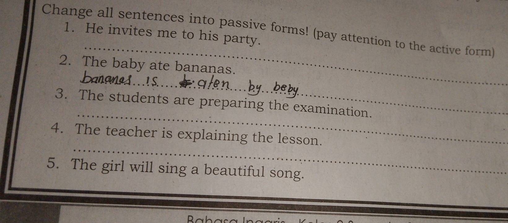 Change all sentences into passive forms! (pay attention to the active form) 
1. He invites me to his party. 
_ 
2. The baby ate bananas. 
_ 
_ 
_ 
_ 
3. The students are preparing the examination. 
_ 
4. The teacher is explaining the lesson. 
5. The girl will sing a beautiful song. 
D