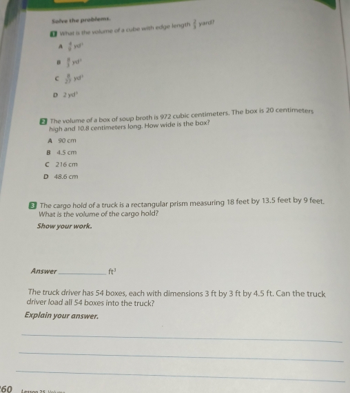 Solve the problems.
What is the volume of a cube with edge length  2/3  yard?
A  4/9 yd^3
B  8/3 yd^3
C  8/27 yd^3
D 2yd^3
The volume of a box of soup broth is 972 cubic centimeters. The box is 20 centimeters
high and 10.8 centimeters long. How wide is the box?
A 90 cm
B 4.5 cm
C 216 cm
D 48.6 cm
⊥ The cargo hold of a truck is a rectangular prism measuring 18 feet by 13.5 feet by 9 feet.
What is the volume of the cargo hold?
Show your work.
Answer _ ft^3
The truck driver has 54 boxes, each with dimensions 3 ft by 3 ft by 4.5 ft. Can the truck
driver load all 54 boxes into the truck?
Explain your answer.
_
_
_
60