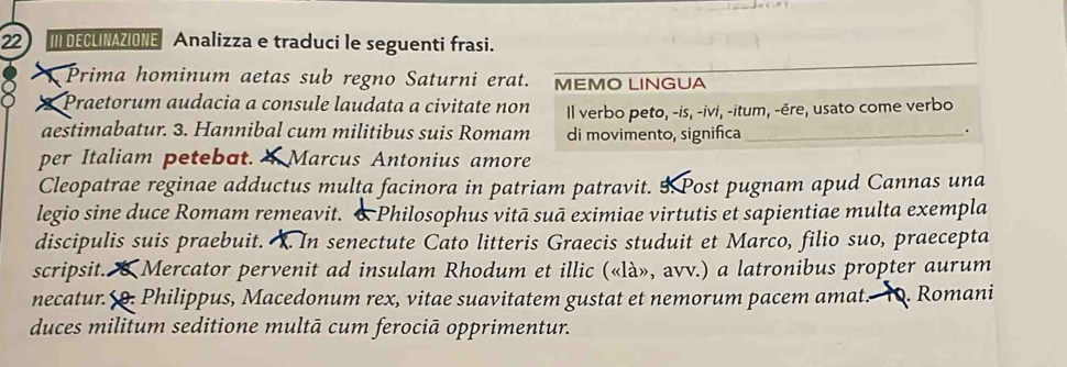 DECLINAZIONE Analizza e traduci le seguenti frasi. 
Prima hominum aetas sub regno Saturni erat. MEMO LINGUA 
I Praetorum audacia a consule laudata a civitate non Il verbo peto, -is, -ivi, -itum, -ěre, usato come verbo 
aestimabatur. 3. Hannibal cum militibus suis Romam di movimento, significa_ . 
per Italiam petebat. Marcus Antonius amore 
Cleopatrae reginae adductus multa facinora in patriam patravit. 5 Post pugnam apud Cannas una 
legio sine duce Romam remeavit. & Philosophus vitā suā eximiae virtutis et sapientiae multa exempla 
discipulis suis praebuit. . In senectute Cato litteris Graecis studuit et Marco, filio suo, praecepta 
scripsit. (Mercator pervenit ad insulam Rhodum et illic («là», avv.) a latronibus propter aurum 
necatur. 9. Philippus, Macedonum rex, vitae suavitatem gustat et nemorum pacem amat. 10. Romani 
duces militum seditione multā cum ferociā opprimentur.