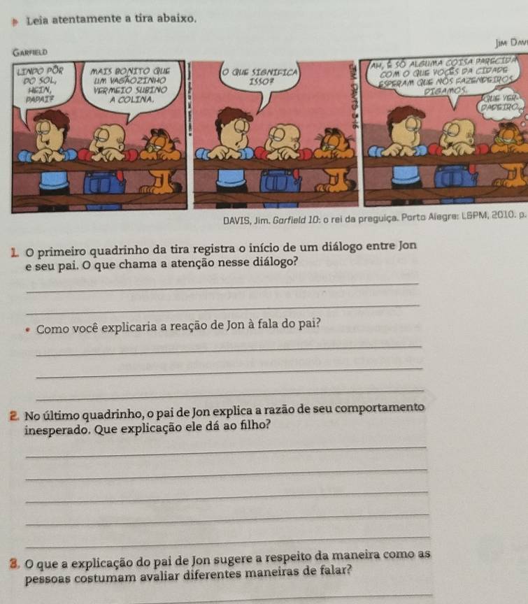 Leîa atentamente a tira abaixo. 
Jim Davi 
DAVIS, Jim. Garfield 10: o rei da preguiça. Porto Alegre: LGPM, 2010. p. 
O primeiro quadrinho da tira registra o início de um diálogo entre Jon 
e seu pai. O que chama a atenção nesse diálogo? 
_ 
_ 
Como você explicaria a reação de Jon à fala do pai? 
_ 
_ 
_ 
2 No último quadrinho, o pai de Jon explica a razão de seu comportamento 
inesperado. Que explicação ele dá ao filho? 
_ 
_ 
_ 
_ 
_ 
8. O que a explicação do pai de Jon sugere a respeito da maneira como as 
pessoas costumam avaliar diferentes maneiras de falar? 
_