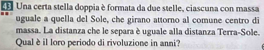 Una certa stella doppia è formata da due stelle, ciascuna con massa 
uguale a quella del Sole, che girano attorno al comune centro di 
massa. La distanza che le separa è uguale alla distanza Terra-Sole. 
Qualè il loro periodo di rivoluzione in anni?