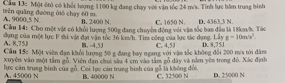 Một ôtô có khối lượng 1100 kg đang chạy với vận tốc 24 m/s. Tính lực hãm trung bình
trên quãng đường ôtô chạy 60 m.
A. 9000,5 N. B. 2400 N. C. 1650 N. D. 4363,3 N.
Câu 14: Cho một vật có khối lượng 500g đang chuyển động vói vận tốc ban đầu là 18km/h. Tác
dụng của một lực F thì vật đạt vận tốc 36 km/h. Tìm công của lực tác dụng. Lấy g=10m/s^2.
A. 8,75J B. -4,5J C. 4,5J D. 8,75J
Câu 15: Một viện đạn khối lượng 50 g đang bay ngang với vận tốc không đổi 200 m/s tới đâm
xuyên vào một tấm gỗ. Viên đạn chui sâu 4 cm vào tấm gỗ dày và nằm yên trong đó. Xác định
lực cản trung bình của gỗ. Coi lực cản trung bình của gỗ là không đồi.
A. 45000 N B. 40000 N C. 32500 N D. 25000 N