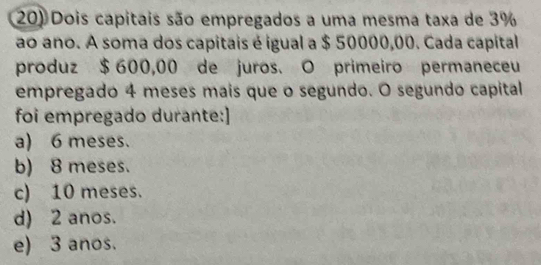 Dois capitais são empregados a uma mesma taxa de 3%
ao ano. A soma dos capitais é igual a $ 50000,00. Cada capital
produz $ 600,00 de juros. O primeiro permaneceu
empregado 4 meses mais que o segundo. O segundo capital
foi empregado durante:]
a) 6 meses.
b) 8 meses.
c) 10 meses.
d) 2 anos.
e) 3 anos.