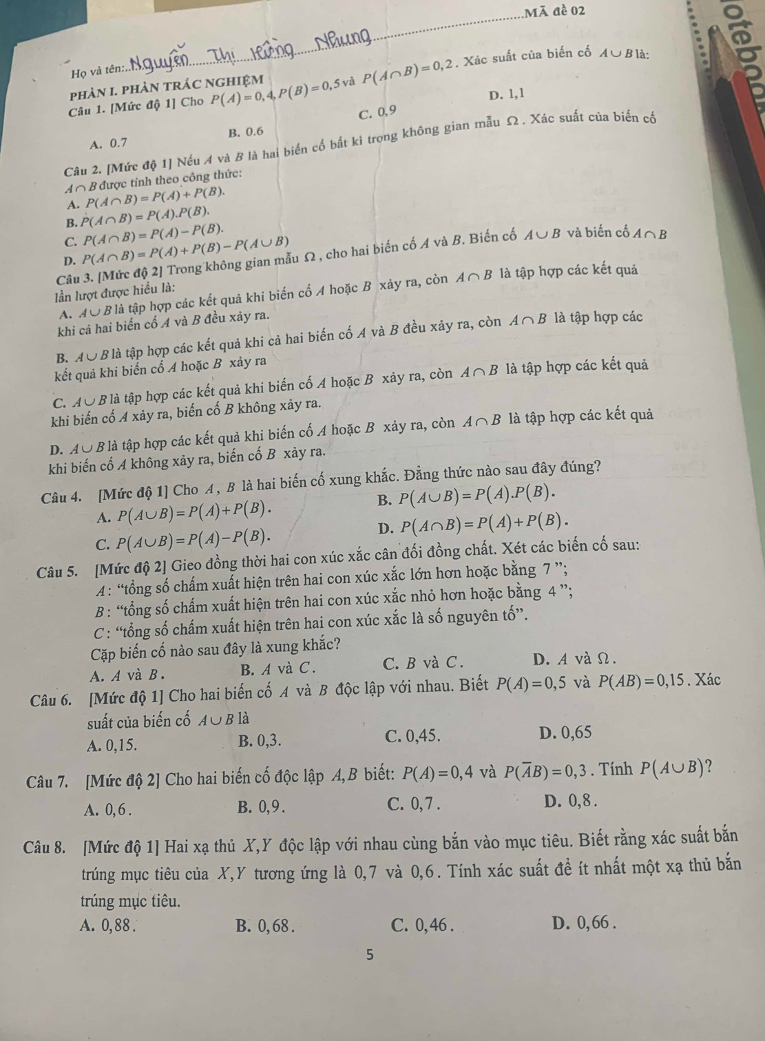 Mã đề 02
_
a
Họ và tên:
Câu 1. [Mức độ 1] Cho P(A)=0,4,P(B)=0,5 và P(A∩ B)=0,2. Xác suất của biến cố
A∪ Bparallel
phàN I. pHàN TRÁC NGHIệM
D. 1,1
C. 0,9
A. 0.7 B. 0.6
Câu 2. [Mức độ 1] Nếu A và B là hai biến cố bất ki trong không gian mẫu Ω . Xác suất của biến cố
A ∩ B được tính theo công thức:
A. P(A∩ B)=P(A)+P(B).
B. P(A∩ B)=P(A).P(B).
C.
u Ω , cho hai biến cố A và B. Biến cố A∪ B và biến cố A∩ B
D. P(A∩ B)=P(A)+P(B)-P(A∪ B) P(A∩ B)=P(A)-P(B).
Câu A∩ B là tập hợp các kết quả
lần lượt được hiều là:
A. A∪ 9 B là tập hợp các kết quả khi biến cố A hoặc B xảy ra, còn
khi cả hai biến cố A và B đều xảy ra.
B. A∪ B là tập hợp các kết quả khi cả hai biến cố A và B đều xảy ra, còn A∩ B là tập hợp các
kết quả khi biến cổ A hoặc B xảy ra
C.A∪ B là tập hợp các kết quả khi biến cố A hoặc B xảy ra, còn A∩ B là tập hợp các kết quả
khi biến cố A xảy ra, biến cố B không xảy ra.
D. A∪ B ? là tập hợp các kết quả khi biến cố A hoặc B xảy ra, còn A∩ B là tập hợp các kết quả
khi biến cố A không xảy ra, biến cố B xảy ra.
Câu 4. [Mức độ 1] Cho A, B là hai biến cố xung khắc. Đẳng thức nào sau đây đúng?
B. P(A∪ B)=P(A).P(B).
A. P(A∪ B)=P(A)+P(B).
C. P(A∪ B)=P(A)-P(B).
D. P(A∩ B)=P(A)+P(B).
Câu 5. [Mức độ 2] Gieo đồng thời hai con xúc xắc cân đối đồng chất. Xét các biến cố sau:
A: “tổng số chấm xuất hiện trên hai con xúc xắc lớn hơn hoặc bằng 7 ”;
B : “tổng số chấm xuất hiện trên hai con xúc xắc nhỏ hơn hoặc bằng 4 ”;
C : “ổng số chấm xuất hiện trên hai con xúc xắc là số nguyên tố”.
Cặp biến cố nào sau đây là xung khắc?
A. A và B. B. A và C. C. B và C. D. A và Ω.
Câu 6. [Mức độ 1] Cho hai biến cố A và B độc lập với nhau. Biết P(A)=0,5 và P(AB)=0,15. Xác
suất của biến cố A∪ B là
A. 0,15. B. 0,3. C. 0,45.
D. 0,65
Câu 7. [Mức độ 2] Cho hai biến cố độc lập A,B biết: P(A)=0,4 và P(overline AB)=0,3. Tính P(A∪ B) 2
A. 0, 6 . B. 0,9 . C. 0,7 . D. 0,8 .
Câu 8. [Mức độ 1] Hai xạ thủ X,Y độc lập với nhau cùng bắn vào mục tiêu. Biết rằng xác suất bắn
trúng mục tiêu của X,Y tương ứng là 0,7 và 0,6. Tính xác suất đề ít nhất một xạ thủ bắn
trúng mục tiêu.
A. 0,88 . B. 0, 68 . C. 0, 46 . D. 0, 66 .
5