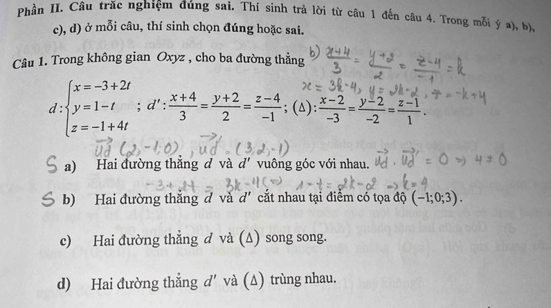 Phần II. Câu trăc nghiệm đúng sai. Thí sinh trả lời từ câu 1 đến câu 4. Trong mỗi ý a), b),
c), d) ở mỗi câu, thí sinh chọn đúng hoặc sai.
Câu 1. Trong không gian Oxyz , cho ba đường thẳng
d :beginarrayl x=-3+2t y=1-t z=-1+4tendarray.; d': (x+4)/3 = (y+2)/2 = (z-4)/-1 ; ; (△):  (x-2)/-3 = (y-2)/-2 = (z-1)/1 .
a) Hai đường thắng đ và d' vuông góc với nhau.
b) Hai đường thắng đ và d' cắt nhau tại điểm có tọa độ (-1;0;3).
c) Hai đường thẳng d và (Δ) song song.
d) Hai đường thẳng d' và (∆) trùng nhau.