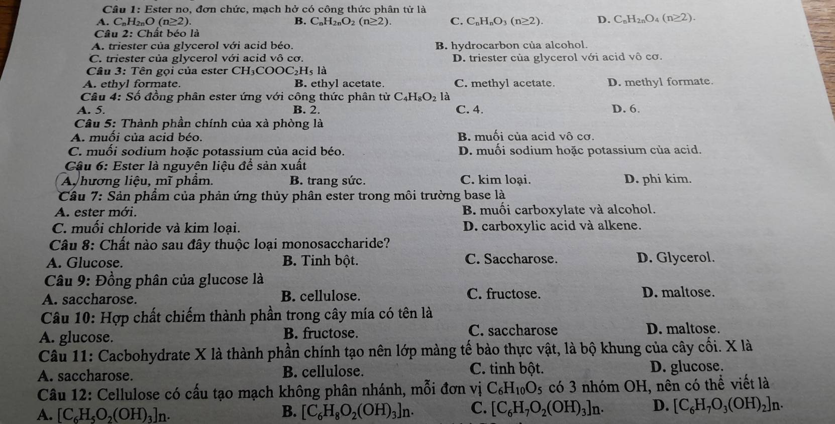 Ester no, đơn chức, mạch hở có công thức phân từ là
A. C_nH_2nO(n≥ 2). B. C_nH_2nO_2(n≥ 2). C. C_nH_nO_3(n≥ 2). D. C_nH_2nO_4(n≥ 2).
Câu 2: Chất béo là
A. triester của glycerol với acid béo. B. hydrocarbon của alcohol.
C. triester của glycerol với acid vô cơ. D. triester của glycerol với acid vô cơ.
Câu 3: Tên gọi của ester CH₃COOC₂H₅ là
A. ethyl formate. B. ethyl acetate C. methyl acetate. D. methyl formate.
Câu 4: Số đồng phân ester ứng với công thức phân tử C_4H_8O_2 là
A. 5. B. 2. C. 4. D. 6.
*  Câu 5: Thành phần chính của xà phòng là
A. muồi của acid béo. B. muối của acid vô cơ.
C. muối sodium hoặc potassium của acid béo. D. muối sodium hoặc potassium của acid.
Cậu 6: Ester là nguyên liệu để sản xuất
A, hương liệu, mĩ phẩm. B. trang sức. C. kim loại. D. phi kim.
Câu 7: Sản phẩm của phản ứng thủy phân ester trong môi trường base là
A. ester mới. B muối carboxylate và alcohol.
C. muối chloride và kim loại. D. carboxylic acid và alkene.
Câu 8: Chất nào sau đây thuộc loại monosaccharide?
A. Glucose. B. Tinh bột. C. Saccharose. D. Glycerol.
Câu 9: Đồng phân của glucose là
A. saccharose. B. cellulose. C. fructose.
D. maltose.
Câu 10: Hợp chất chiếm thành phần trong cây mía có tên là
A. glucose.
B. fructose. C. saccharose D. maltose.
Câu 11: Cacbohydrate X là thành phần chính tạo nên lớp màng tế bào thực vật, là bộ khung của cây cối. X là
C. tinh bột.
A. saccharose. B. cellulose. D. glucose.
Câu 12: Cellulose có cấu tạo mạch không phân nhánh, mỗi đơn vị C_6H_10O_5 có 3 nhóm OH, nên có thể viết là
A. [C_6H_5O_2(OH)_3]n. B. [C_6H_8O_2(OH)_3]n. C. [C_6H_7O_2(OH)_3]n· D. [C_6H_7O_3(OH)_2]n.