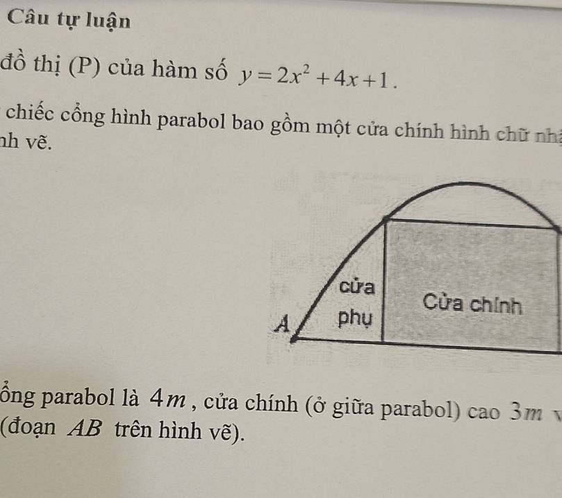 Câu tự luận
đồ thị (P) của hàm số y=2x^2+4x+1. 
chiếc cổng hình parabol bao gồm một cửa chính hình chữ nh
nh vẽ.
cửa Cửa chính
A phụ
ồng parabol là 4m , cửa chính (ở giữa parabol) cao 3m
(đoạn AB trên hình vẽ).