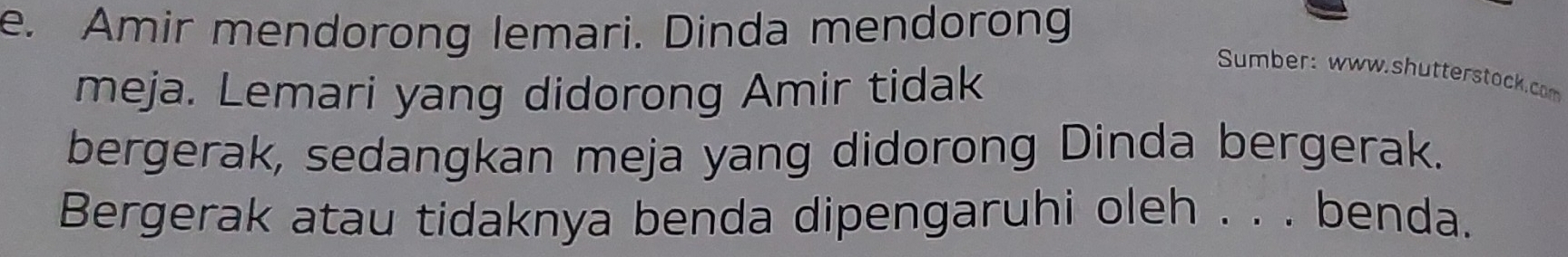 Amir mendorong lemari. Dinda mendorong 
meja. Lemari yang didorong Amir tidak 
Sumber: www.shutterstock.com 
bergerak, sedangkan meja yang didorong Dinda bergerak. 
Bergerak atau tidaknya benda dipengaruhi oleh . . . benda.