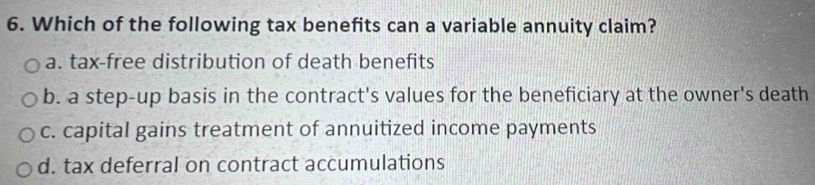 Which of the following tax benefits can a variable annuity claim?
a. tax-free distribution of death benefits
b. a step-up basis in the contract's values for the beneficiary at the owner's death
c. capital gains treatment of annuitized income payments
d. tax deferral on contract accumulations