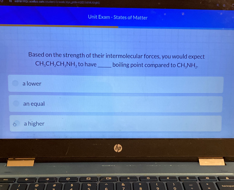 Unit Exam - States of Matter
Based on the strength of their intermolecular forces, you would expect
CH_3CH_2CH_2NH_2 to have_ boiling point compared to CH_3NH_2.
a lower
an equal
a higher
*
a
backspa