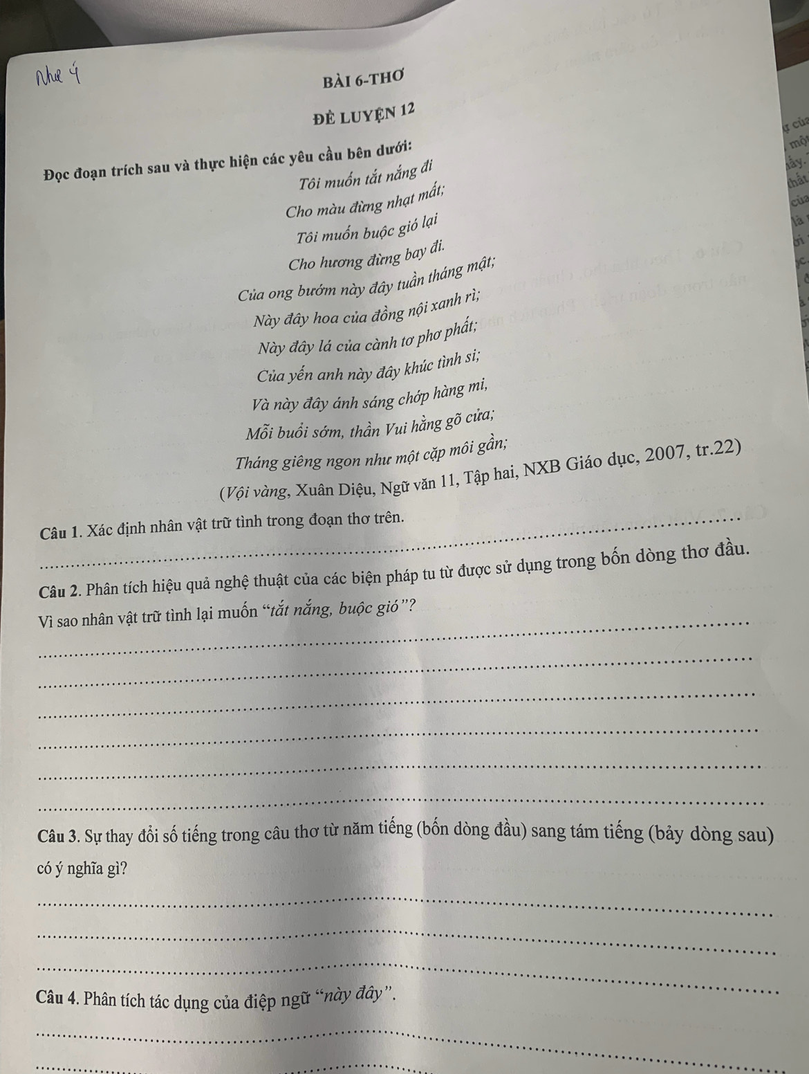 bài 6-thơ 
đẻ Luyện 12 
a của 
Đọc đoạn trích sau và thực hiện các yêu cầu bên dưới: 
một 
Tôi muốn tắt nắng đi 
ky . 
Cho màu đừng nhạt mất; 
của 
Tôi muốn buộc gió lại thất 
là 
Cho hương đừng bay đi. 
Của ong bướm này đây tuần tháng mật, 
Này đây hoa của đồng nội xanh rì; 
Này đây lá của cành tơ phơ phất; 
Của yến anh này đây khúc tình si; 
Và này đây ánh sáng chớp hàng mi, 
Mỗi buồi sớm, thần Vui hằng gõ cửa; 
Tháng giêng ngon như một cặp môi gần; 
(Vội vàng, Xuân Diệu, Ngữ văn 11, Tập hai, NXB Giáo dục, 2007, tr.22) 
_ 
Câu 1. Xác định nhân vật trữ tình trong đoạn thơ trên._ 
Câu 2. Phân tích hiệu quả nghệ thuật của các biện pháp tu từ được sử dụng trong bốn dòng thơ đầu. 
_Vì sao nhân vật trữ tình lại muốn “tắt nắng, buộc gió”? 
_ 
_ 
_ 
_ 
_ 
Câu 3. Sự thay đổi số tiếng trong câu thơ từ năm tiếng (bốn dòng đầu) sang tám tiếng (bảy dòng sau) 
có ý nghĩa gì? 
_ 
_ 
_ 
_ 
Câu 4. Phân tích tác dụng của điệp ngữ “này đây”. 
_ 
_ 
_