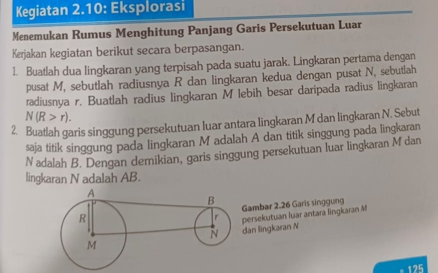 Kegiatan 2.10: Eksplorasi 
Menemukan Rumus Menghitung Panjang Garis Persekutuan Luar 
Kerjakan kegiatan berikut secara berpasangan. 
1. Buatlah dua lingkaran yang terpisah pada suatu jarak. Lingkaran pertama dengan 
pusat M, sebutlah radiusnya R dan lingkaran kedua dengan pusat N, sebutlah 
radiusnya r. Buatlah radius lingkaran M lebih besar daripada radius lingkaran
N(R>r). 
2. Buatlah garis singgung persekutuan luar antara lingkaran M dan lingkaran N. Sebut 
saja titik singgung pada lingkaran M adalah A dan titik singgung pada lingkaran 
Nadalah B. Dengan demikian, garis singgung persekutuan luar lingkaran M dan 
lingkaran N adalah AB. 
ambar 2.26 Garis singgung 
ersekutuan luar antara lingkaran M
an lingkaran N
125