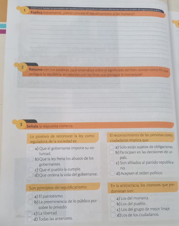 CS.EC.5.49. Senalar los postulados del republicanismo, tornando en cuenta las diferencias con otros modelos de organización polítics
1 Explica brevemente, ¿cómo concibe el republicanismo al ser humano?
_
_
_
_
_
_
_
_
_
2 Resume con tus palabras: ¿qué entendiste sobre el significado del bien común como fin que
persigue la república, en relación con los fines que persigue la monarquía?
_
_
_
_
_
_
_
3 Señala la respuesta correcta.
Lo positivo de reconocer la ley como El reconocimiento de las personas como
reguladora de la sociedad es; ciudadanos implica que:
a) Que el gobernante impone su vo- a) Solo están sujetos de obligaciones.
luntad. b)Participen en las decisiones de un
b)Que la ley frena los abusos de los país.
gobernantes. c) Son afiliados al partido republica-
c) Que el pueblo la cumple. no.
d)Que ordena la vida del gobernante. d) Acepten el orden político.
Son principios del republicanismo: En la aristocracia, los intereses que pre-
dominan son:
a) El patriotismo.
b) La preeminencia de lo público por a) Los del monarca.
sobre lo privado. b) Los del pueblo .
c) La libertad. c) Los del grupo de mejor linaje.
d)Los de los ciudadanos.
d) Todas las anteriores.