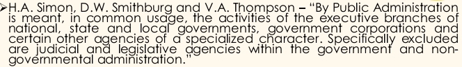 Simon, D.W. Smithburg and V.A. Thompson - “By Public Administration 
is meant, in common usage, the activities of the executive branches of 
national, state and local governments, government corporations and 
certain other agencies of a specialized character. Specifically excluded 
are judicial and legislative agencies within the government and non- 
governmental administration."