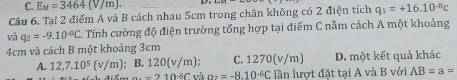 C. E_M=3464(V/m). 
D. LaM 
Câu 6. Tại 2 điểm A và B cách nhau 5cm trong chân không có 2 điện tích q_1=+16.10^(-8)c
và q_2=-9.10^(-8)C Tính cường độ điện trường tổng hợp tại điểm C nằm cách A một khoảng
4cm và cách B một khoảng 3cm
A. 12, 7.10^5(v/m) ; B. 120(v/m) : C. 12 :70(v/m) D. một kết quả khác
a_4=210^(-6)C và a_2=-8.10^(-6)C lần lượt đặt tại A và B với AB=a=