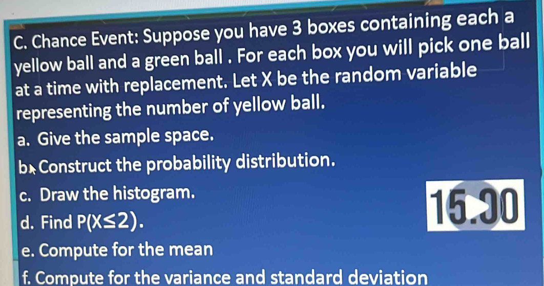 Chance Event: Suppose you have 3 boxes containing each a 
yellow ball and a green ball . For each box you will pick one ball 
at a time with replacement. Let X be the random variable 
representing the number of yellow ball. 
a. Give the sample space. 
b* Construct the probability distribution. 
c. Draw the histogram. 
d. Find P(X≤ 2).
15.30
e. Compute for the mean 
f. Compute for the variance and standard deviation