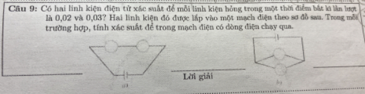 Có hai linh kiện điện tử xác suất để mỗi linh kiện hỏng trong một thời điểm bắt ki làn lượt 
là 0,02 và 0,03? Hai linh kiện đó được lắp vào một mạch điện theo sơ đồ sau. Trong mỗi 
trường hợp, tính xác suất để trong mạch điện có dòng điện chạy qua. 
_ 
_ 
Lời giải