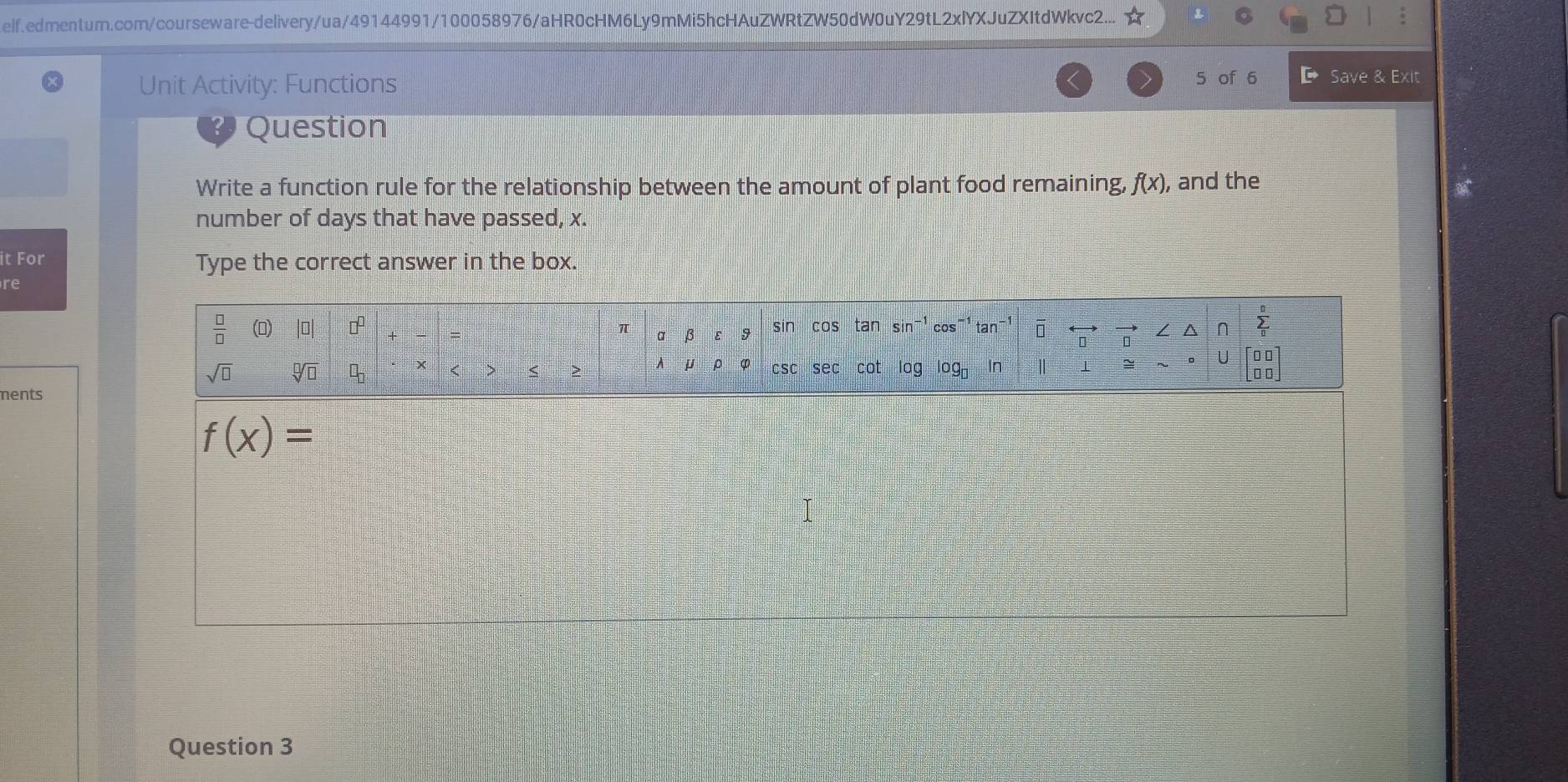 elf.edmentum.com/courseware-delivery/ua/49144991/100058976/aHR0cHM6Ly9mMi5hcHAuZWRtZW50dW0uY29tL2xlYXJuZXItdWkvc2...
Unit Activity: Functions 5 of 6 D Save & Exit
9 Question
Write a function rule for the relationship between the amount of plant food remaining, f(x) , and the
number of days that have passed, x.
it For Type the correct answer in the box.
re
ments
f(x)=
Question 3