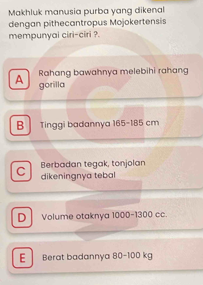 Makhluk manusia purba yang dikenal
dengan pithecantropus Mojokertensis
mempunyai ciri-ciri ?.
Rahang bawahnya melebihi rahang
A gorilla
B Tinggi badannya 165-185 cm
C Berbadan tegak, tonjolan
dikeningnya tebal
D Volume otaknya 1000-1300 cc.
E Berat badannya 80-100 kg