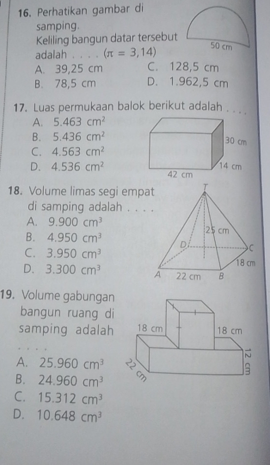 Perhatikan gambar di
samping.
Keliling bangun datar tersebut
adalah . . . 。 (π =3,14)
A. 39,25 cm C. 128,5 cm
B. 78,5 cm D. 1.962,5 cm
17. Luas permukaan balok berikut adalah . . . .
A. 5.463cm^2
B. 5.436cm^2
C. 4.563cm^2
D. 4.536cm^2
18. Volume limas segi empa
di samping adalah . . .
A. 9.900cm^3
B. 4.950cm^3
C. 3.950cm^3
D. 3.300cm^3
19. Volume gabungan
bangun ruang di
samping adalah
A. 25.960cm^3
B. 24.960cm^3
C. 15.312cm^3
D. 10.648cm^3