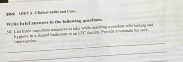 262 UNIT 4 Clinical Skills and Care 
Write brief answers to the following questions. 
50. List three important measures to take while assisting a resident with bothing and 
hygiene in a shared bathroom at an LTC facility. Provide a rationale for each 
_ 
intervention. 
_ 
_