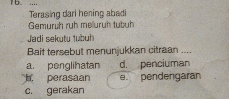 ....
Terasing dari hening abadi
Gemuruh ruh meluruh tubuh
Jadi sekutu tubuh
Bait tersebut menunjukkan citraan ....
a. penglihatan d. penciuman
b. perasaan e. pendengaran
c. gerakan