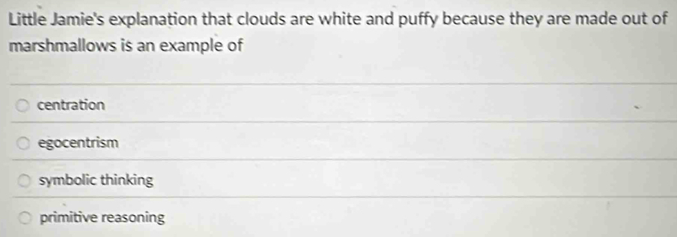 Little Jamie's explanation that clouds are white and puffy because they are made out of
marshmallows is an example of
centration
egocentrism
symbolic thinking
primitive reasoning