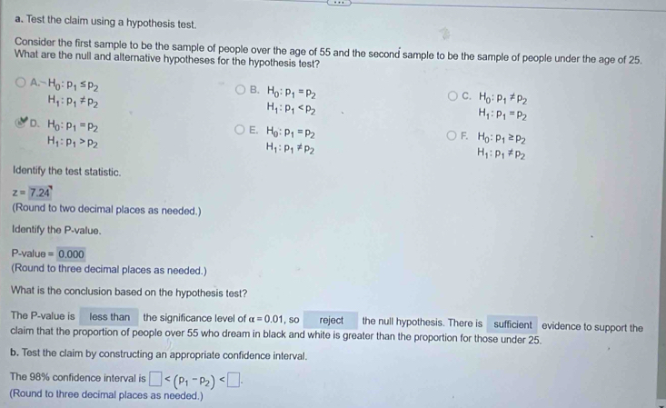 Test the claim using a hypothesis test.
Consider the first sample to be the sample of people over the age of 55 and the second sample to be the sample of people under the age of 25.
What are the null and alternative hypotheses for the hypothesis test?
B. H_0:p_1=p_2
-H_· p:-H_0:p_1≤ p_2 H_1:p_1
H_1:p_1!= p_2
C. H_0:p_1!= p_2
H_1:p_1=p_2
D. H_0:p_1=p_2
E. H_0:p_1=p_2
H_1:p_1>p_2
F. H_0:p_1≥ p_2
H_1:p_1!= p_2
H_1:p_1!= p_2
Identify the test statistic.
z=7.24
(Round to two decimal places as needed.)
ldentify the P -value.
P-value =0.000
(Round to three decimal places as needed.)
What is the conclusion based on the hypothesis test?
The P -value is less than the significance level of alpha =0.01 , so reject the null hypothesis. There is sufficient evidence to support the
claim that the proportion of people over 55 who dream in black and white is greater than the proportion for those under 25.
b. Test the claim by constructing an appropriate confidence interval.
The 98% confidence interval is □ . 
(Round to three decimal places as needed.)