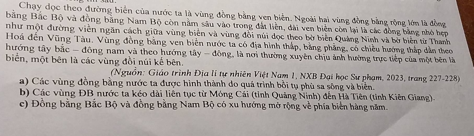 Chạy dọc theo đường biển của nước ta là vùng đồng bằng ven biển. Ngoài hai vùng đồng bằng rộng lớn là đồng 
bằng Bắc Bộ và đồng bằng Nam Bộ còn nằm sâu vào trong đất liền, dài ven biền còn lại là các đồng bằng nhỏ hẹp 
như một đường viền ngăn cách giữa vùng biển và vùng đồi núi dọc theo bờ biển Quảng Ninh và bờ biển từ Thanh 
Hoá đến Vũng Tàu. Vùng đồng bằng ven biển nước ta có địa hình thấp, bằng phẳng, có chiều hướng thấp dần theo 
hướng tây bắc - đông nam và theo hướng tây - đông, là nơi thường xuyên chịu ảnh hưởng trực tiếp của một bên là 
biển, một bên là các vùng đồi núi kế bên. 
(Nguồn: Giáo trình Địa lí tự nhiên Việt Nam 1, NXB Đại học Sư phạm, 2023, trang 227-228) 
a) Các vùng đồng bằng nước ta được hình thành do quá trình bồi tụ phù sa sông và biển. 
b) Các vùng ĐB nước ta kéo dài liên tục từ Móng Cái (tỉnh Quảng Ninh) đến Hà Tiên (tỉnh Kiên Giang). 
c) Đồng bằng Bắc Bộ và đồng bằng Nam Bộ có xu hướng mở rộng về phía biển hàng năm.