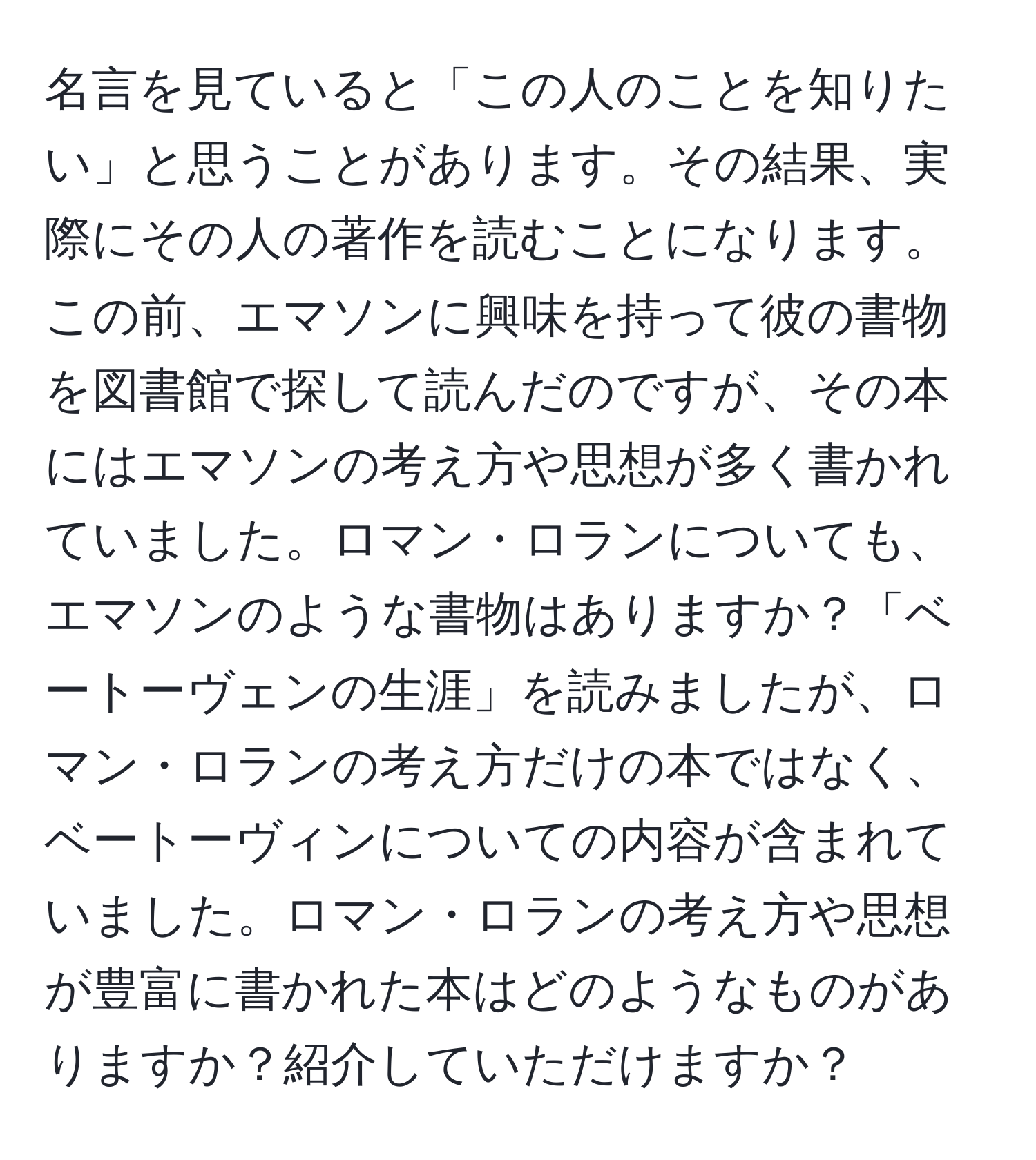 名言を見ていると「この人のことを知りたい」と思うことがあります。その結果、実際にその人の著作を読むことになります。この前、エマソンに興味を持って彼の書物を図書館で探して読んだのですが、その本にはエマソンの考え方や思想が多く書かれていました。ロマン・ロランについても、エマソンのような書物はありますか？「ベートーヴェンの生涯」を読みましたが、ロマン・ロランの考え方だけの本ではなく、ベートーヴィンについての内容が含まれていました。ロマン・ロランの考え方や思想が豊富に書かれた本はどのようなものがありますか？紹介していただけますか？