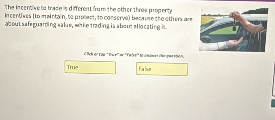 The incentive to trade is different from the other three property
incentives (to maintain, to protect, to conserve) because the others are
about safeguarding value, while trading is about allocating it.
Click or tap “True” or “False” to answer the question.
True False