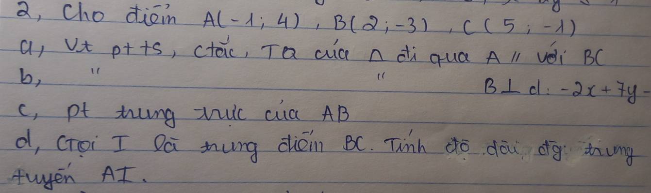 a, cho diam A(-1;4), B(2;-3), C(5;-1)
a, vt p++s, ctac, Ta cic n di qua Aparallel véi BC
b,
B⊥ cl:-2x+7y-
c, pf thng vic ca AB
d, ctoi I Dá mung dién BC. Tinh do dōu dg thung
tuyen At.