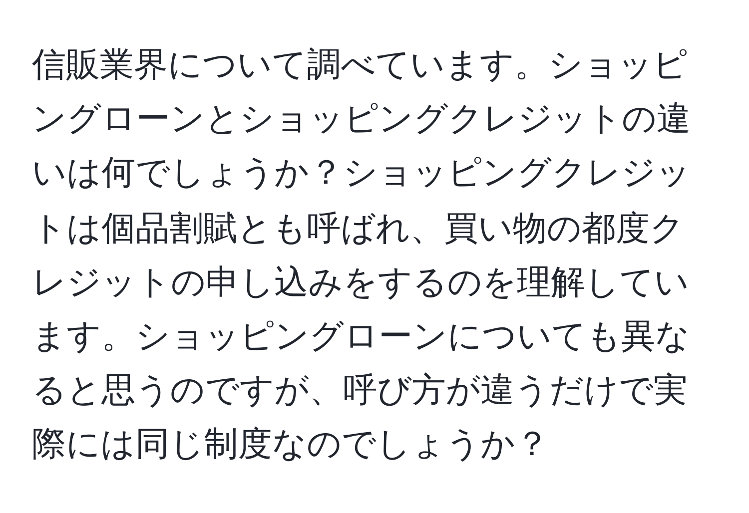 信販業界について調べています。ショッピングローンとショッピングクレジットの違いは何でしょうか？ショッピングクレジットは個品割賦とも呼ばれ、買い物の都度クレジットの申し込みをするのを理解しています。ショッピングローンについても異なると思うのですが、呼び方が違うだけで実際には同じ制度なのでしょうか？