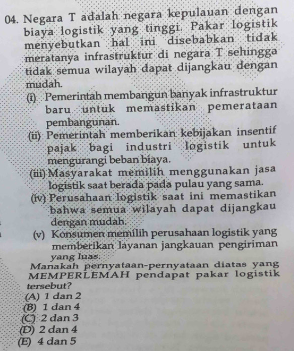 Negara T adalah negara kepulauan dengan
biaya logistik yang tinggi. Pakar logistik
menyebutkan hal ini disebabkan tidak
meratanya infrastruktur di negara T sehingga
tidak semua wilayah dapat dijangkau dengan
mudah.
(i) Pemerintah membangun banyak infrastruktur
baru untuk memastikan pemerataan
pembangunan.
(ii) Pemerintah memberikan kebijakan insentif
pajak bagi industri logistik untuk
mengurangi beban biaya.
(ii) Masyarakat memilih menggunakan jasa
logistik saat berada pada pulau yang sama.
(iv) Perusahaan logistik saat ini memastikan
bahwa semua wilayah dapat dijangkau
dengan mudah.
(v) Konsumen memilih perusahaan logistik yang
memberikan layanan jangkauan pengiriman
yang luas.
Manakah pernyataan-pernyataan diatas yang
MEMPERLEMAH pendapat pakar logistik
tersebut?
(A) 1 dan 2
(B) 1 dan 4
(C) 2 dan 3
(D) 2 dan 4
(E) 4 dan 5