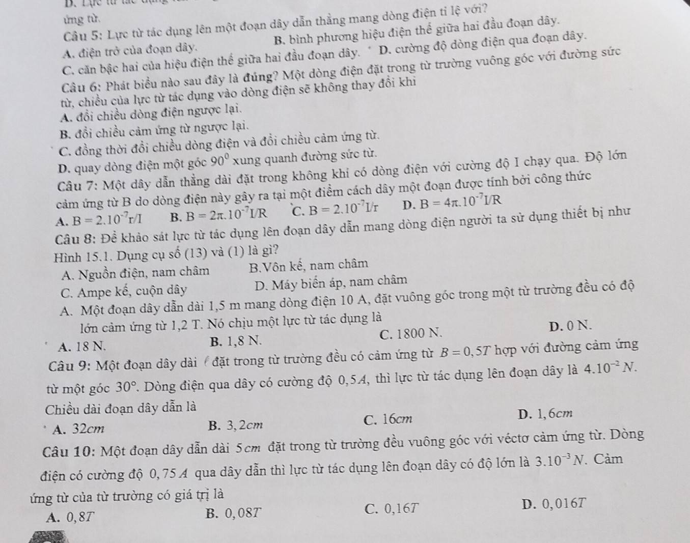 Lực t  t
ứng từ.
Câu 5: Lực từ tác dụng lên một đoạn dây dẫn thẳng mang dòng điện tỉ lệ với?
A. điện trở của đoạn dây. B. bình phương hiệu điện thế giữa hai đầu đoạn dây.
C. căn bậc hai của hiệu điện thế giữa hai đầu đoạn dây. * D. cường độ dòng điện qua đoạn dây.
Câu 6: Phát biểu nào sau đây là đúng? Một dòng điện đặt trong từ trường vuông góc với đường sức
từ, chiều của lực từ tác dụng vào dòng điện sẽ không thay đổi khi
A. đổi chiều dòng điện ngược lại.
B. đổi chiều cảm ứng từ ngược lại.
C. đồng thời đổi chiều dòng điện và đổi chiều cảm ứng từ.
D. quay dòng điện một góc 90° xung quanh đường sức từ.
Câu 7: Một dây dẫn thẳng dài đặt trong không khi có dòng điện với cường độ I chạy qua. Độ lớn
cảm ứng từ B do dòng điện này gây ra tại một điểm cách dây một đoạn được tính bởi công thức
A. B=2.10^(-7)r/I B. B=2π .10^(-7)I/R C. B=2.10^(-7)I/r D. B=4π .10^(-7)I/R
Câu 8: Để khảo sát lực từ tác dụng lên đoạn dây dẫn mang dòng điện người ta sử dụng thiết bị như
Hình 15.1. Dụng cụ shat o(13) và (1) là gì?
A. Nguồn điện, nam châm B.Vôn kế, nam châm
C. Ampe kế, cuộn dây D. Máy biển áp, nam châm
A. Một đoạn dây dẫn dài 1,5 m mang dòng điện 10 A, đặt vuông góc trong một từ trường đều có độ
lớn cảm ứng từ 1,2 T. Nó chịu một lực từ tác dụng là
A. 18 N. B. 1,8 N. C. 1800 N. D. 0 N.
Câu 9: Một đoạn dây dài ( đặt trong từ trường đều có cảm ứng từ B=0,5T hợp với đường cảm ứng
từ một góc 30°. Dòng điện qua dây có cường độ 0,54, thì lực từ tác dụng lên đoạn dây là 4.10^(-2)N.
Chiều dài đoạn dây dẫn là
A. 32cm B. 3, 2cm C. 16cm D. 1,6cm
Câu 10: Một đoạn dây dẫn dài 5cm đặt trong từ trường đều vuông góc với véctơ cảm ứng từ. Dòng
điện có cường độ 0,75A qua dây dẫn thì lực từ tác dụng lên đoạn dây có độ lớn là 3.10^(-3)N. Cảm
ứng từ của từ trường có giá trị là
A. 0,8T B. 0, 08T
C. 0,16T D. 0, 016T