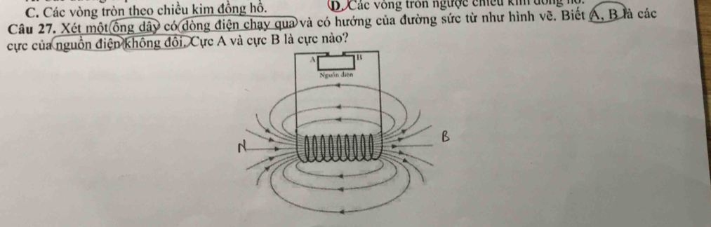 C. Các vòng tròn theo chiều kim đồng hồ. Ở Các vòng trồn ngược chều kin dông hộ
Câu 27. Xét một ống dây có dòng điện chạy qua và có hướng của đường sức từ như hình vẽ. Biết A, B là các
cực của nguồn điện không đổi, Cực A và cực B là cực nào?