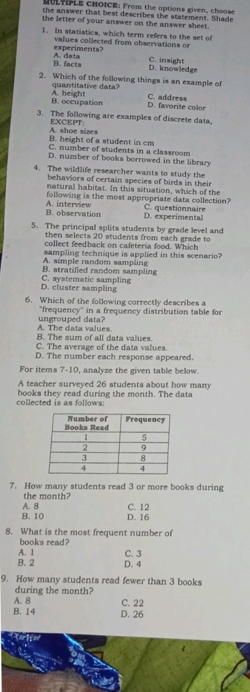 From the options given, choose
the answer that best describes the statement. Shade
the letter of your answer on the answer sheet.
1. In statistics, which term refers to the set of
values collected from observations or
experiments?
A. data C. insight
B. facts D. knowledge
2. Which of the following things is an example of
quantitative data?
A. height C. address
B. occupation D. favorite color
3. The following are examples of discrete data,
EXCEPT:
A. shoe sizes
B. height of a student in cm
C. number of students in a classroom
D. number of books borrowed in the library
4. The wildlife researcher wants to study the
behaviors of certain species of birds in their
natural habitat. In this situation, which of the
following is the most appropriate data collection?
A. interview C. questionnaire
B. observation D. experimental
5. The principal splits students by grade level and
then selects 20 students from each grade to
collect feedback on cafeteria food. Which
sampling technique is applied in this scenario?
A. simple random sampling
B. stratified random sampling
C. systematic sampling
D. cluster sampling
6. Which of the following correctly describes a
"frequency" in a frequency distribution table for
ungrouped data?
A. The data values.
B. The sum of all data values.
C. The average of the data values.
D. The number each response appeared.
For items 7-10, analyze the given table below.
A teacher surveyed 26 students about how many
books they read during the month. The data
collected is as follows:
7. How many students read 3 or more books during
the month?
A. 8 C. 12
B. 10 D. 16
8. What is the most frequent number of
books read?
A. 1 C. 3
B. 2 D. 4
9. How many students read fewer than 3 books
during the month?
A. 8 C. 22
B. 14 D. 26