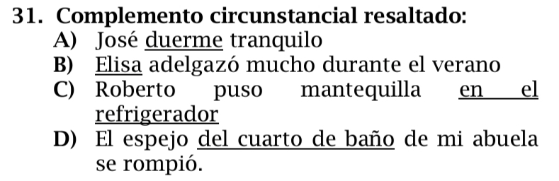 Complemento circunstancial resaltado:
A) José duerme tranquilo
B) Elisa adelgazó mucho durante el verano
C) Roberto puso mantequilla en el
refrigerador
D) El espejo del cuarto de baño de mi abuela
se rompió.