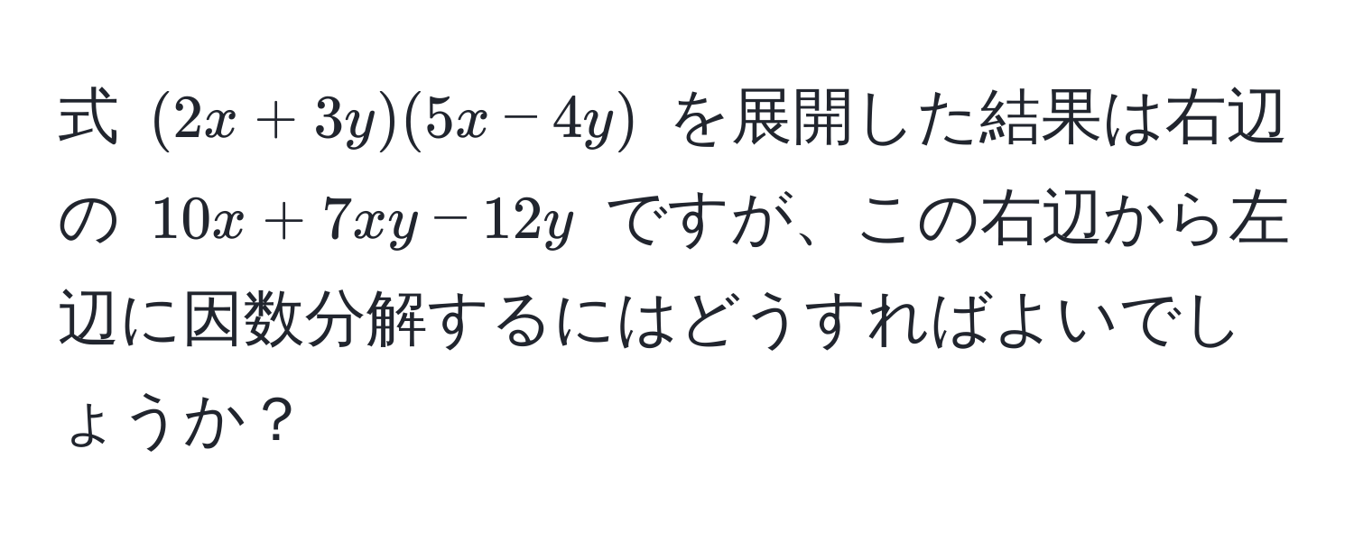 式 $(2x + 3y)(5x - 4y)$ を展開した結果は右辺の $10x + 7xy - 12y$ ですが、この右辺から左辺に因数分解するにはどうすればよいでしょうか？