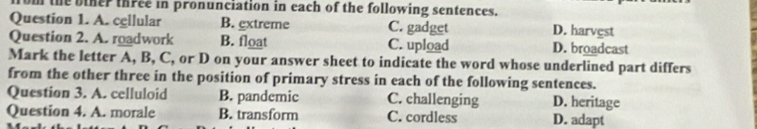 om the biher three in pronunciation in each of the following sentences.
Question 1. A. cellular B. extreme C. gadget D. harvest
Question 2. A. roadwork B. float C. upload D. broadcast
Mark the letter A, B, C, or D on your answer sheet to indicate the word whose underlined part differs
from the other three in the position of primary stress in each of the following sentences.
Question 3. A. celluloid B. pandemic C. challenging D. heritage
Question 4. A. morale B. transform C. cordless D. adapt