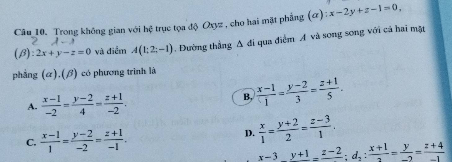 Trong không gian với hệ trục tọa độ Oxyz , cho hai mặt phẳng (α): x-2y+z-1=0, 
(β): 2x+y-z=0 và điểm A(1;2;-1). Đường thẳng A d i qua điểm Á và song song với cả hai mặt
phẳng (α),(β) có phương trình là
A.  (x-1)/-2 = (y-2)/4 = (z+1)/-2 .
B,  (x-1)/i = (y-2)/3 = (z+1)/5 .
C.  (x-1)/1 = (y-2)/-2 = (z+1)/-1 .
D.  x/1 = (y+2)/2 = (z-3)/1 .
x-3_ _ y+1=frac z-2; d_2: (x+1)/2 = y/-2 =frac z+4